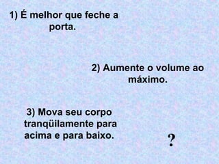 2) Aumente o volume ao 
máximo.
3) Mova seu corpo  
tranqüilamente para 
acima e para baixo. 
1) É melhor que feche a 
porta. 
?
 
