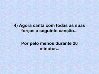 4) Agora canta com todas as suas 
forças a seguinte canção...
Por pelo menos durante 20 
minutos..
 