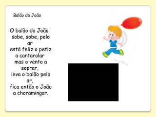 Balão do João


O balão do João
 sobe, sobe, pelo
        ar
está feliz o petiz
   a cantarolar
   mas o vento a
      soprar,
 leva o balão pelo
        ar,
fica então o João
  a choramingar.
 