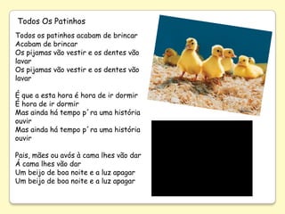 Todos Os Patinhos
Todos os patinhos acabam de brincar
Acabam de brincar
Os pijamas vão vestir e os dentes vão
lavar
Os pijamas vão vestir e os dentes vão
lavar

É que a esta hora é hora de ir dormir
É hora de ir dormir
Mas ainda há tempo p´ra uma história
ouvir
Mas ainda há tempo p´ra uma história
ouvir

Pais, mães ou avós à cama lhes vão dar
Á cama lhes vão dar
Um beijo de boa noite e a luz apagar
Um beijo de boa noite e a luz apagar
 