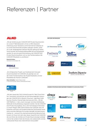 7
„Mit der Einführung der CANCOM AHP Private Cloud konnten
wir unsere IT-Betriebskosten um bis zu 35% reduzieren.
Anbindung neuer Standorte und Firmen können teilweise an
nur einem Wochenende komplett vollzogen werden, wofür
wir in der Vergangenheit mehrere Wochen gebraucht hatten.
Somit konnten die Produktivitätsausfälle fast auf Null gesenkt
werden. Es war eine gute Entscheidung, die CANCOM AHP
Private Cloud einzusetzen und von der Fachkompetenz der
CANCOM-Mitarbeiter zu profitieren.“
Raymond Kober,
Vorstand AL-KO Kober AG
Unsere strategischen Partner im Bereich Cloud Solutions
„Mit dem Award der Citrix Central Europe für “Best Cloud Part-
ner” honorieren und zeichnen wir die herausragenden Leistun-
gen der CANCOM AG im Bereich Cloud aus“, sagt Peter Gold-
brunner, Director Channel Sales Germany bei Citrix. „Mit der
AHP Plattform, in der unsere Lösungen wie etwa XenDesktop,
NetScaler  CloudGateway eingesetzt werden, hat die CANCOM
eine Private Cloud gebaut, die zu den technologisch führenden
in unserer Region zählt. Damit beweist die CANCOM, dass mit
Expertise und Fokus auf Kundenvorteile die Cloud bereits heute
einen enormen Mehrwert für Kunden darstellt und damit konsu-
mierbar ist – und auch für unternehmenskritische Bereiche funk-
tioniert. Ich freue mich sehr über diesen Award für die CANCOM,
der zum Einen die Vorteile von Private Cloud Lösungen aufzeigt
und auf der anderen Seite den Einsatz, die Leidenschaft und das
umfassende Wissen des Unternehmens herausstellt.“
Weitere Referenzen
Referenzen | Partner
„Ein erfolgreiches Projekt, auch bedingt durch die gute
Zusammenarbeit mit CANCOM, die geprägt war von
der hohen Fachkompetenz der Projektmitarbeiter und der
Flexibilität des Partners CANCOM.“
Klaus Schneider, Head of Data Center
IT Services Europe, MAHLE International GmbH
AHP-Broschüre.indd 7 27.02.13 16:31
 