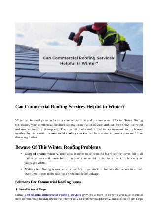 Can Commercial Roofing Services Helpful in Winter?
Winter can be a risky season for your commercial roofs and in some areas of United States. During
this season, your commercial facilities can go through a lot of wear and tear from snow, ice, wind
and another freezing atmosphere. The possibility of causing roof issues increases in the breezy
weather. In this situation, commercial roofing services can be a savior to protect your roof from
damaging further.
Beware Of This Winter Roofing Problems
• Clogged drains: When Autumn arise it seems to be beautiful but when the leaves fall it all
creates a mess and cause havoc on your commercial roofs. As a result, it blocks your
drainage system.
• Melting ice: During winter when snow falls it got stuck in the hole that occurs in a roof.
Over time, it gets melts causing a problem of roof leakage.
Solutions For Commercial Roofing Issues
1. Installation of Tarps
Hiring professional commercial roofing services provides a team of experts who take essential
steps to minimize the damage to the interior of your commercial property. Installation of Pig Tarps
 