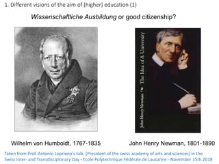 1.	Different	visions	of	the	aim	of	(higher)	education	(1)
Taken	from	Prof.	Antonio	Loprieno's	talk		(President	of	the	swiss	academy	of	arts	and	sciences)	in	the	
Swiss	Inter- and	Transdisciplonary	Day	- Ecole	Polytechnique	Fédérale	de	Lausanne	- November	15th	2018
 