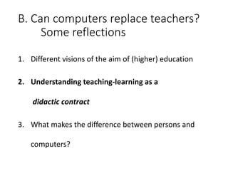 B.	Can	computers	replace	teachers?
Some	reflections
1. Different	visions	of	the	aim	of	(higher)	education
2. Understanding	teaching-learning	as	a
didactic contract
3. What	makes	the	difference	between	persons	and	
computers?
 