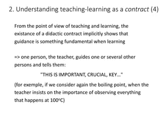 From	the	point	of	view	of	teaching	and	learning,	the	
existance	of	a	didactic	contract	implicitly	shows	that	
guidance	is	something	fundamental	when	learning
=>	one	person,	the	teacher,	guides	one	or	several	other	
persons	and	tells	them:
"THIS	IS	IMPORTANT,	CRUCIAL,	KEY…"
(for	exemple,	if	we	consider	again	the	boiling	point,	when	the	
teacher	insists	on	the	importance	of	observing	everything	
that	happens	at	100oC)
2.	Understanding	teaching-learning	as	a	contract (4)
 