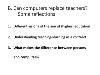 B.	Can	computers	replace	teachers?
Some	reflections
1. Different	visions	of	the	aim	of	(higher)	education
2. Understanding	teaching-learning	as	a	contract
3. What	makes	the	difference	between	persons	
and	computers?
 