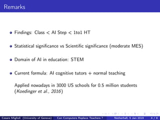 Remarks
Findings: Class < AI Step < 1to1 HT
Statistical signiﬁcance vs Scientiﬁc signiﬁcance (moderate MES)
Domain of AI in education: STEM
Current formula: AI cognitive tutors + normal teaching
Applied nowadays in 3000 US schools for 0.5 million students
(Koedinger et al., 2016)
Cesare Miglioli (University of Geneva) Can Computers Replace Teachers ? Netherhall, 5 Jan 2019 4 / 8
 
