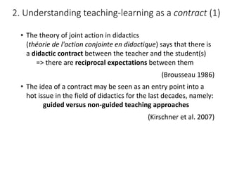 • The	theory	of	joint	action	in	didactics	
(théorie	de	l'action	conjointe	en	didactique)	says	that	there	is	
a	didactic	contract	between	the	teacher	and	the	student(s)
=>	there	are	reciprocal	expectations	between	them
(Brousseau	1986)
• The	idea	of	a	contract	may	be	seen	as	an	entry	point	into	a	
hot	issue	in	the	field	of	didactics	for	the	last	decades,	namely:
guided	versus	non-guided	teaching	approaches
(Kirschner	et	al.	2007)
2.	Understanding	teaching-learning	as	a	contract (1)
 
