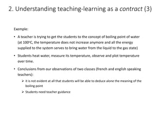 Exemple:
• A	teacher	is	trying	to	get	the	students	to	the	concept	of	boiling	point	of	water	
(at	100oC,	the	temperature	does	not	increase	anymore	and	all	the	energy	
supplied	to	the	system	serves	to	bring	water	from	the	liquid	to	the	gas	state)
• Students	heat	water,	measure	its	temperature,	observe	and	plot	temperature	
over	time.
• Conclusions	from	our	observations	of	two	classes	(french	and	english	speaking	
teachers):
Ø it	is	not	evident	at	all	that	students	will	be	able	to	deduce	alone	the	meaning	of	the	
boiling	point
Ø Students	need	teacher	guidance
2.	Understanding	teaching-learning	as	a	contract (3)
 