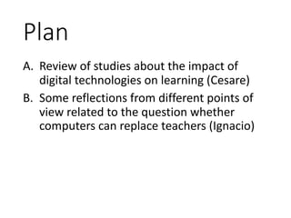 Plan
A. Review	of	studies	about	the	impact	of	
digital	technologies	on	learning	(Cesare)
B. Some	reflections	from	different	points	of	
view	related	to	the	question	whether	
computers	can	replace	teachers	(Ignacio)
 