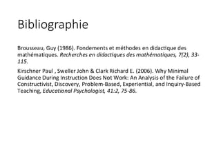 Bibliographie
Brousseau,	Guy	(1986).	Fondements	et	méthodes	en	didachque	des	
mathématiques.	Recherches	en	didac@ques	des	mathématiques,	7(2),	33-
115.
Kirschner	Paul	,	Sweller	John	&	Clark	Richard	E.	(2006).	Why	Minimal	
Guidance	During	Instruction	Does	Not	Work:	An	Analysis	of	the	Failure	of	
Constructivist,	Discovery,	Problem-Based,	Experiential,	and	Inquiry-Based	
Teaching,	Educational	Psychologist,	41:2,	75-86.
 