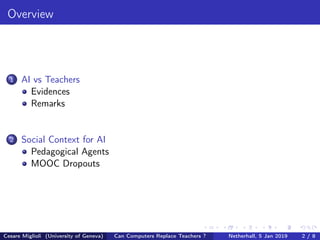 Overview
1 AI vs Teachers
Evidences
Remarks
2 Social Context for AI
Pedagogical Agents
MOOC Dropouts
Cesare Miglioli (University of Geneva) Can Computers Replace Teachers ? Netherhall, 5 Jan 2019 2 / 8
 