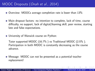 MOOC Dropouts (Onah et al., 2014)
Overview: MOOCs average completion rate is lower than 13%
Main dropout factors: no intention to complete, lack of time, course
diﬃculty, no support, lack of digital/learning skill, peer review, starting
late and false expectations.
University of Warwick course on Python:
Tutor supported MOOC (16.7% ) vs Traditional MOOC (2.5% ).
Participation in both MOOC is constantly decreasing as the course
advance.
Message: MOOC can not be presented as a potential teacher
replacement!
Cesare Miglioli (University of Geneva) Can Computers Replace Teachers ? Netherhall, 5 Jan 2019 6 / 8
 