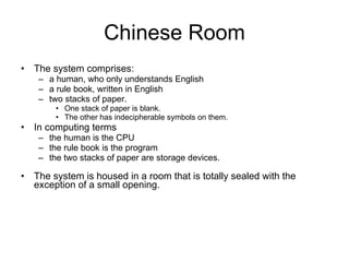 Chinese Room The system comprises: a human, who only understands English a rule book, written in English two stacks of paper.  One stack of paper is blank.  The other has indecipherable symbols on them. In computing terms  the human is the CPU the rule book is the program  the two stacks of paper are storage devices. The system is housed in a room that is totally sealed with the exception of a small opening. 