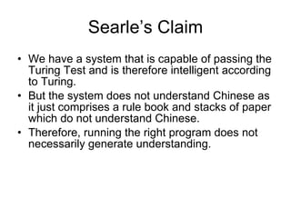 Searle’s Claim We have a system that is capable of passing the Turing Test and is therefore intelligent according to Turing.  But the system does not understand Chinese as it just comprises a rule book and stacks of paper which do not understand Chinese. Therefore, running the right program does not necessarily generate understanding. 