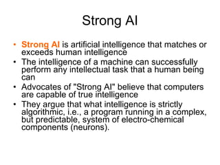 Strong AI Strong AI  is artificial intelligence that matches or exceeds human intelligence The intelligence of a machine can successfully perform any intellectual task that a human being can  Advocates of &quot;Strong AI&quot; believe that computers are capable of true intelligence They argue that what intelligence is strictly algorithmic, i.e., a program running in a complex, but predictable, system of electro-chemical components (neurons). 