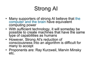 Strong AI Many supporters of strong AI believe that  the computer and the brain  have equivalent computing power With sufficient technology, it will someday be possible to create machines that have the same type of capabilities as humans However, Strong AI's reduction of consciousness into an algorithm is difficult for many to accept Proponents are: Ray Kurzweil, Marvin Minsky etc. 