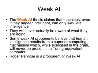 Weak AI The  Weak AI  thesis claims that machines, even if they  appear  intelligent, can only  simulate  intelligence  They will never actually be aware of what they are doing Some weak AI proponents believe that human intelligence results from a superior computing mechanism which, while exercised in the brain, will never be present in a Turing-equivalent computer Roger Penrose is a proponent of Weak AI 
