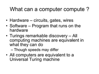 What can a computer compute ? Hardware – circuits, gates, wires Software – Program that runs on the hardware Turings remarkable discovery – All computing machines are equivalent in what they can do Though speeds may differ All computers are equivalent to a Universal Turing machine 