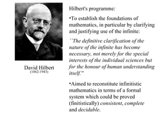 David Hilbert (1862-1943) Hilbert's programme: To establish the foundations of mathematics, in particular by clarifying and justifying use of the infinite: ``The definitive clarification of the nature of the infinite has become necessary, not merely for the special interests of the individual sciences but for the honour of human understanding itself.''   Aimed to reconstitute infinitistic mathematics in terms of a formal system which could be proved (finitistically)  consistent ,  complete  and  decidable . 