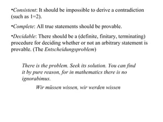 Consistent : It should be impossible to derive a contradiction (such as 1=2). Complete : All true statements should be provable. Decidable : There should be a (definite, finitary, terminating) procedure for deciding whether or not an arbitrary statement is provable. (The  Entscheidungsproblem ) There is the problem. Seek its solution. You can find it by pure reason, for in mathematics there is no ignorabimus. Wir müssen wissen, wir werden wissen  