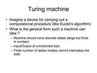 Turing machine Imagine a device for carrying out a computational procedure (like Euclid’s algorithm) What is the general form such a machine can take ? Machine should have discrete states (large but finite in number) Input/Output of unrestricted size Finite number of states implies cannot internalize the data 
