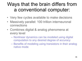 Ways that the brain differs from a conventional computer: Very few cycles available to make decisions Massively parallel: 100 trillion interneuronal connections Combines digital & analog phenomena at every level Nonlinear dynamics can be modeled using digital computation to any desired degree of accuracy Benefits of modeling using transistors in their analog native mode 