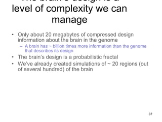 The brain’s design is a level of complexity we can manage Only about 20 megabytes of compressed design information about the brain in the genome A brain has ~ billion times more information than the genome that describes its design The brain’s design is a probabilistic fractal We’ve already created simulations of ~ 20 regions (out of several hundred) of the brain 