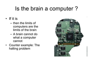 Is the brain a computer ? If it is then the limits of computers are the limits of the brain A brain cannot do what a computer cannot Counter example: The halting problem 