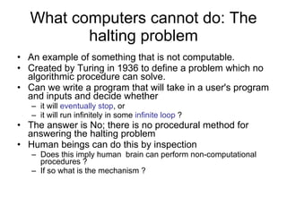 What computers cannot do: The halting problem An example of something that is not computable. Created by Turing in 1936 to define a problem which no algorithmic procedure can solve. Can we write a program that will take in a user's program and inputs and decide whether  it will  eventually stop , or it will run infinitely in some  infinite loop  ? The answer is No; there is no procedural method for answering the halting problem Human beings can do this by inspection Does this imply human  brain can perform non-computational procedures ? If so what is the mechanism ? 