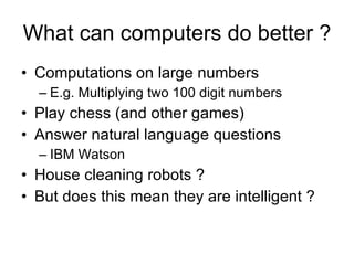 What can computers do better ? Computations on large numbers E.g. Multiplying two 100 digit numbers Play chess (and other games) Answer natural language questions IBM Watson House cleaning robots ? But does this mean they are intelligent ? 