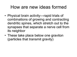 How are new ideas formed Physical brain activity—rapid trials of combinations of growing and contracting dendritic spines, which stretch out to the synapses that separate a nerve cell from its neighbor  These take place below one graviton (particles that transmit gravity) 