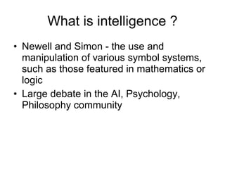 What is intelligence ? Newell and Simon - the use and manipulation of various symbol systems, such as those featured in mathematics or logic Large debate in the AI, Psychology, Philosophy community 