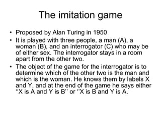 The imitation game Proposed by Alan Turing in 1950 It is played with three people, a man (A), a woman (B), and an interrogator (C) who may be of either sex. The interrogator stays in a room apart from the other two.  The object of the game for the interrogator is to determine which of the other two is the man and which is the woman. He knows them by labels X and Y, and at the end of the game he says either ‘‘X is A and Y is B’’ or ‘’X is B and Y is A. 