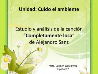 Unidad: Cuido el ambiente


Estudio y análisis de la canción
    “Completamente loca”
      de Alejandro Sanz



               Profa. Carmen Lydia Pérez
                       Español 12
 