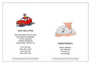 DALT DEL COTXE
Dalt del cotxe hi ha una nina,
que repica els cascavells.
Trenta, quaranta,
l’ametlla amarganta,
pinyol madur, vés-te'n tu.
Si tu te'n vas,
nero, nero, nero.
Si tu te'n vas,
nero, nero, nas.
PEDRA PEDRETA
Pedra, pedreta,
ben rodoneta,
tiro-liro, là,
tiro-liro-leta.
https://www.youtube.com/watch?v=ErzKtqHxRgY https://www.youtube.com/watch?v=Vc2k_AUFjsg
 