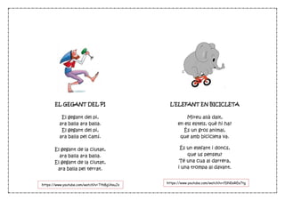 EL GEGANT DEL PI
El gegant del pi,
ara balla ara balla.
El gegant del pi,
ara balla pel camí.
El gegant de la ciutat,
ara balla ara balla.
El gegant de la ciutat,
ara balla pel terrat.
L’ELEFANT EN BICICLETA
Mireu allà dalt,
en els estels, què hi ha?
És un gros animal,
que amb bicicleta va.
És un elefant i doncs,
que us penseu?
Té una cua al darrera,
i una trompa al davant.
https://www.youtube.com/watch?v=fDN0oREe7tg
https://www.youtube.com/watch?v=Tth8g1AsuJs
 