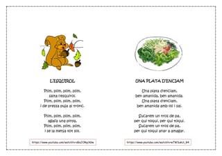 L’ESQUIROL
Plim, plim, plim, plim,
salta l'esquirol.
Plim, plim, plim, plim,
i de pressa puja al tronc.
Plim, plim, plim, plim,
agafa una pinya,
Plim, plim, plim, plim,
i se la menja tot sol.
UNA PLATA D’ENCIAM
Una plata d'enciam,
ben amanida, ben amanida.
Una plata d'enciam,
ben amanida amb oli i sal.
Sucarem un tros de pa,
per qui toqui, per qui toqui.
Sucarem un tros de pa,
per qui toqui anar a amagar.
https://www.youtube.com/watch?v=w7W3ukUi_R4https://www.youtube.com/watch?v=dGsJORqiXGw
 