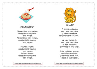 MOLT ENCIAM
Molt enciam, molt enciam,
espaguetis i croquetes
i molt enciam.
Molt enciam, molt enciam,
espaguetis i croquetes
i molt enciam.
Patates, patates,
espaguetis i croquetes
i molt enciam.
Patates, patates,
espaguetis i croquetes
i molt enciam.
EL LLEÓ
El lleó no em fa por,
pam i pipa, pam i pipa.
El lleó no em fa por,
perquè sóc bon caçador.  
Al matí vull sortir,
pam i pipa, pam i pipa.
Al matí vull sortir,
per trobar-lo sota un pi.
L' he trobat en un prat,
pam i pipa, pam i pipa. 
L' he trobat en un prat, 
i el lleó m' ha mossegat.
https://www.youtube.com/watch?v=zy1bKozUj4c https://www.youtube.com/watch?v=MpwPfzeMWp
w
 
