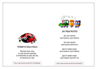MARIETA VOLA VOLA
Marieta vola, vola,
tu que portes camisola,
si m'ensenyes el camí del cel,
et donaré pa i mel.
UN TREN PETITÓ
Un tren petitó,
que camina, que camina.
Un tren petitó,
que camina sense por.
Qui hi vulgui pujar.
que s'afanyi, que s'afanyi.
Qui hi vulgui pujar,
que s'afanyi que se'n va.
https://www.youtube.com/watch?v=6Hiw9FQvgis https://www.youtube.com/watch?v=Slyi2opzsIU
 