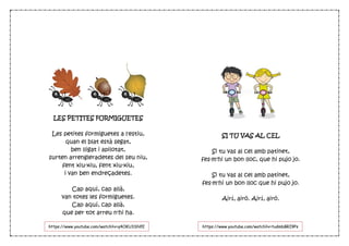 LES PETITES FORMIGUETES
Les petites formiguetes a l'estiu,
quan el blat està segat,
ben lligat i apilotat,
surten arrengleradetes del seu niu,
fent xiu-xiu, fent xiu-xiu,
i van ben endreçadetes.
Cap aquí, cap allà,
van totes les formiguetes.
Cap aquí, cap allà,
que per tot arreu n'hi ha.
SI TU VAS AL CEL
Si tu vas al cel amb patinet,
fes-m'hi un bon lloc, que hi pujo jo.
Si tu vas al cel amb patinet,
fes-m'hi un bon lloc que hi pujo jo.
Airí, airó. Airí, airó.
https://www.youtube.com/watch?v=q4OKU3SNfE
g
https://www.youtube.com/watch?v=tudmbBRI9Ps
 