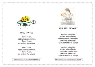 PLOU I FA SOL
Plou i fa sol,
les bruixes es pentinen.
Plou i fa sol,
les bruixes porten dol.
Plou i fa sol,
les bruixes es pentinen.
Plou i fa sol,
les bruixes fan un dol.
ARRI ARRI TATANET
Arri, arri, tatanet,
anirem a Sant Benet,
comprarem un formatget,
per dinar, per sopar,
i per (nom) no n’hi haurà!!
Arri, arri, tatanet,
anirem a Sant Benet,
comprarem un pastisset,
per dinar, per sopar,
i per (nom) no n’hi haurà!!
https://www.youtube.com/watch?v=4852Pknlei4g https://www.youtube.com/watch?v=joClU5VcV2E
 