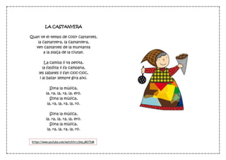 LA CASTANYERA
Quan ve el temps de collir castanyes,
la castanyera, la castanyera,
ven castanyes de la muntanya
a la plaça de la ciutat.
La camisa li va petita,
la faldilla li fa campana,
les sabates li fan cloc-cloc,
i al ballar sempre gira així.
Sona la música,
la, ra, la, ra, la, ero.
Sona la música,
la, ra, la, ra, la, ro.
Sona la música,
la, ra, la, ra, la, ero.
Sona la música,
la, ra, la, ra, la, ro.
https://www.youtube.com/watch?v=cSmLjM37bM
4
 