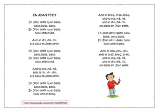 EN JOAN PETIT
En Joan petit quan balla,
balla, balla, balla.
En Joan petit quan balla,
balla amb el dit.
Amb el dit, dit, dit,
ara balla en Joan petit.
En Joan petit quan balla,
balla, balla, balla.
En Joan petit quan balla,
balla amb la mà.
Amb la mà, mà, mà,
amb el dit, dit, dit,
ara balla en Joan petit.
En Joan petit quan balla,
balla, balla, balla.
En Joan petit quan balla,
balla amb el braç.
Amb el braç, braç, braç,
amb la mà, mà, mà,
amb el dit, dit, dit,
ara balla en Joan petit.
En Joan petit quan balla,
balla, balla, balla.
En Joan petit quan balla,
balla amb el peu.
Amb el peu, peu, peu,
amb el braç, braç, braç,
amb la mà, mà, mà,
amb el dit, dit, dit,
ara balla en Joan petit.
https://www.youtube.com/watch?v=tyPo1NfPmOY
 