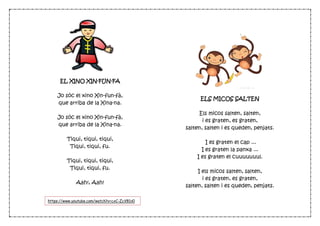 EL XINO XIN-FUN-FA
Jo sóc el xino Xin-fun-fà,
que arriba de la Xina-na.
Jo sóc el xino Xin-fun-fà,
que arriba de la Xina-na.
Tiqui, tiqui, tiqui,
Tiqui, tiqui, fu.
Tiqui, tiqui, tiqui,
Tiqui, tiqui, fu.
Aah!, Aah!
ELS MICOS SALTEN
Els micos salten, salten,
i es graten, es graten,
salten, salten i es queden, penjats.
I es graten el cap ...
I es graten la panxa ...
I es graten el cuuuuuuul.
I els micos salten, salten,
i es graten, es graten,
salten, salten i es queden, penjats.
https://www.youtube.com/watch?v=cxC-ZcV81v0
 