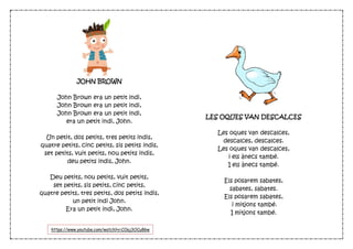 JOHN BROWN
John Brown era un petit indi,
John Brown era un petit indi,
John Brown era un petit indi,
era un petit indi, John.
Un petit, dos petits, tres petits indis,
quatre petits, cinc petits, sis petits indis,
set petits, vuit petits, nou petits indis,
deu petits indis, John.
Deu petits, nou petits, vuit petits,
set petits, sis petits, cinc petits,
quatre petits, tres petits, dos petits indis,
un petit indi John.
Era un petit indi, John.
LES OQUES VAN DESCALCES
Les oques van descalces,
descalces, descalces.
Les oques van descalces,
i els ànecs també.
I els ànecs també.
Els posarem sabates,
sabates, sabates.
Els posarem sabates,
i mitjons també.
I mitjons també.
https://www.youtube.com/watch?v=COaj3OCu86w
 
