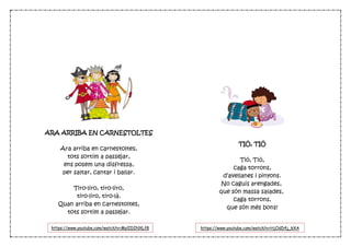 ARA ARRIBA EN CARNESTOLTES
Ara arriba en carnestoltes,
tots sortim a passejar,
ens posem una disfressa,
per saltar, cantar i ballar.
Tiro-liro, tiro-liro,
tiro-liro, tiro-là.
Quan arriba en carnestoltes,
tots sortim a passejar.
TIÓ, TIÓ
Tió, Tió,
caga torrons,
d’avellanes i pinyons.
No caguis arengades,
que són massa salades,
caga torrons,
que són més bons!
https://www.youtube.com/watch?v=MylIDINXLf8 https://www.youtube.com/watch?v=HjOdD4j_kXA
 