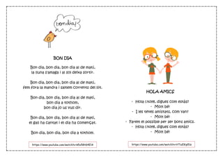 BON DIA
Bon dia, bon dia, bon dia al de matí,
la lluna s'amaga i al sol deixa sortir.
Bon dia, bon dia, bon dia al de matí,
fem fora la mandra i saltem corrents del llit.
Bon dia, bon dia, bon dia al de mati,
bon dia a tothom,
bon dia jo us vull dir.
Bon dia, bon dia, bon dia al de mati,
el gall ha cantat i el dia ha començat.
Bon dia, bon dia, bon dia a tothom.
HOLA AMICS
- Hola (nom), digues com estàs?
- Molt bé!
- I les teves amistats, com van?
- Molt bé!
- Farem el possible per ser bons amics.
- Hola (nom), digues com estàs?
- Molt bé!
https://www.youtube.com/watch?v=k5x58tG4ElA https://www.youtube.com/watch?v=HTiuEKip51s
 