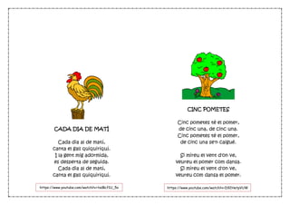 CADA DIA DE MATÍ
Cada dia al de matí,
canta el gall quiquiriquí.
I la gent mig adormida,
es desperta de seguida.
Cada dia al de matí,
canta el gall quiquiriquí.
CINC POMETES
Cinc pometes té el pomer,
de cinc una, de cinc una.
Cinc pometes té el pomer,
de cinc una se'n caigué.
Si mireu el vent d'on ve,
veureu el pomer com dansa.
Si mireu el vent d'on ve,
veureu com dansa el pomer.
https://www.youtube.com/watch?v=tsdBcf1U_5o https://www.youtube.com/watch?v=D92HetpVUW
c
 