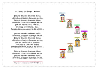 ELS DIES DE LA SETMANA
Dilluns, dimarts, dimecres, dijous,
divendres, dissabte, diumenge set són.
Dilluns, dimarts, dimecres, dijous,
divendres, dissabte, diumenge set són.
Set són els dies, de la setmana,
cinc vaig al cole i dos a casa.
Tots set comencen, quan jo dic: diiiiiiiii ...
Dilluns, dimarts, dimecres, dijous,
divendres, dissabte, diumenge set són.
Dilluns, dimarts, dimecres, dijous,
divendres, dissabte, diumenge set són.
Set són els dies, de la setmana,
cinc vaig al cole i dos a casa
Tots set comencen, quan jo dic: diiiiiiiii ...
Dilluns, dimarts, dimecres, dijous,
divendres, dissabte, diumenge set són.
Dilluns, dimarts, dimecres, dijous,
divendres, dissabte, diumenge set són.
https://www.youtube.com/watch?v=4atoVE3t-yo
 